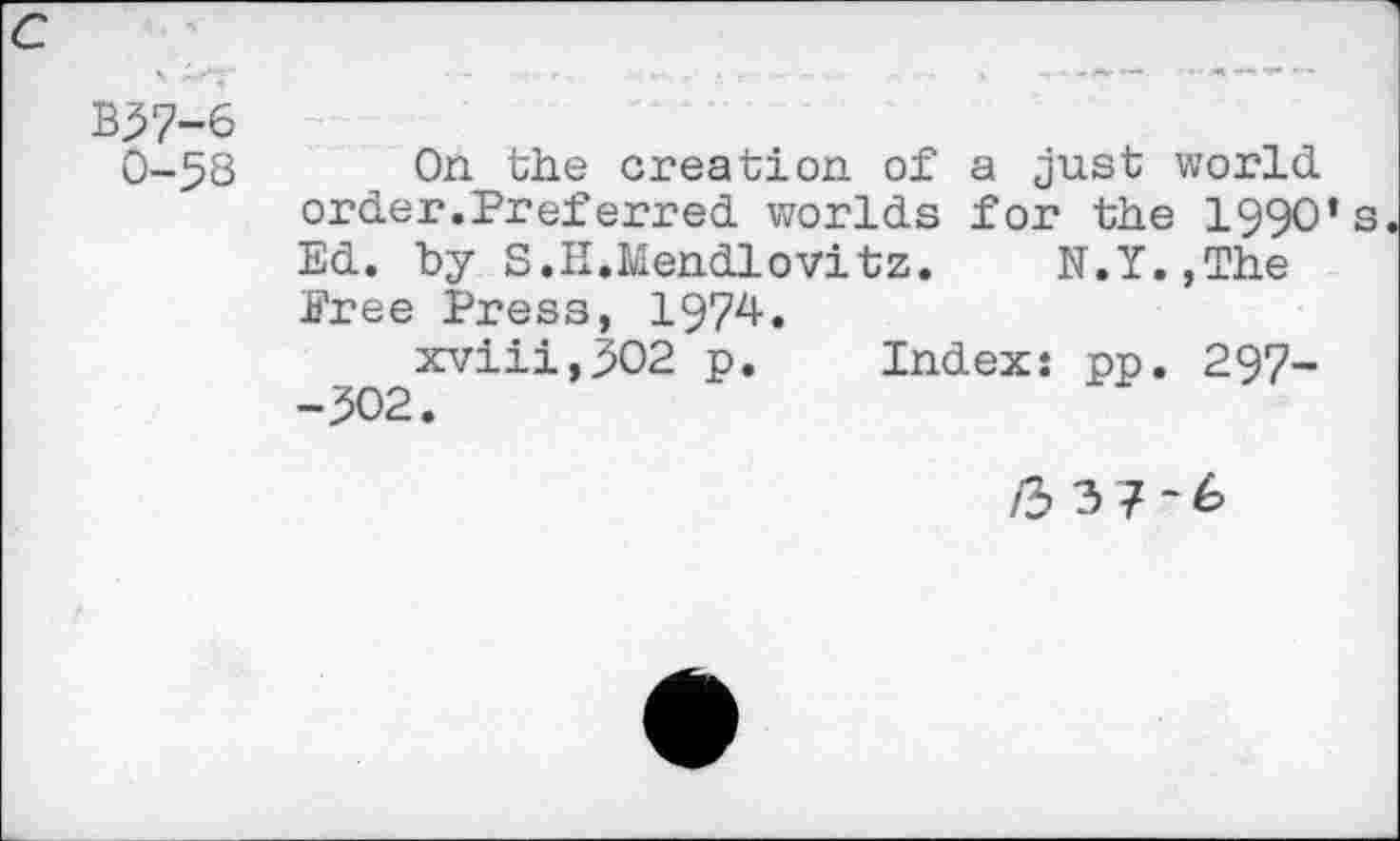 ﻿c
B37-6 0-58
On the creation of a just world order.Preferred worlds for the 1990’s Ed. by S.H.Mendlovitz. N.Y.,The Pree Press, 1974.
xviii,502 p. Index: pp. 297-
/337*6